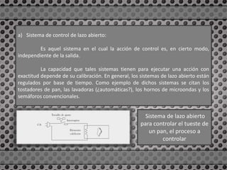 a) Sistema de control de lazo abierto:
Es aquel sistema en el cual la acción de control es, en cierto modo,
independiente de la salida.
La capacidad que tales sistemas tienen para ejecutar una acción con
exactitud depende de su calibración. En general, los sistemas de lazo abierto están
regulados por base de tiempo. Como ejemplo de dichos sistemas se citan los
tostadores de pan, las lavadoras (¿automáticas?), los hornos de microondas y los
semáforos convencionales.
Sistema de lazo abierto
para controlar el tueste de
un pan, el proceso a
controlar
 
