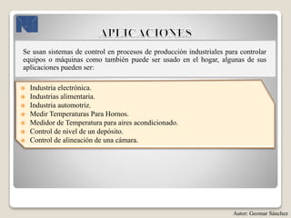 Se usan sistemas de control en procesos de producción industriales para controlar
equipos o máquinas como también puede ser usado en el hogar, algunas de sus
aplicaciones pueden ser:
 Industria electrónica.
 Industrias alimentaria.
 Industria automotriz.
 Medir Temperaturas Para Hornos.
 Medidor de Temperatura para aires acondicionado.
 Control de nivel de un depósito.
 Control de alineación de una cámara.
Autor: Geomar Sánchez
 