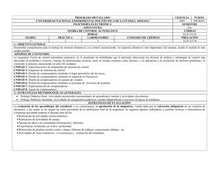 PROGRAMA DETALLADO                                                                     VIGENCIA         TURNO
                    UNIVERSIDAD NACIONAL EXPERIMENTAL POLITÉCNICA DE LA FUERZA ARMADA                                                               2007         DIURNO
                                                        INGENIERÍA ELECTRÓNICA                                                                         SEMESTRE
                                                                ASIGNATURA                                                                                  6to
                                                  TEORIA DE CONTROL AUTOMATICO                                                                          CÓDIGO
                                                                     HORAS                                                                              ELN-33155
           TEORÍA                        PRÁCTICA                    LABORATORIO                        UNIDADES DE CRÉDITO                           PRELACIÓN
               3                               2                              3                                     5                                   ELN-33154
1.- OBJETIVO GENERAL
Desarrollar competencias para el manejo de sistemas dinámicos y su control, reconociendo los aspectos dinámicos más importantes del sistema, siendo el modelo lo más
simple posible.
 SINOPSIS DE CONTENIDO
La asignatura Teoría de control automático promueve en el estudiante las habilidades que le permitan seleccionar las técnicas de análisis y estrategias de control más
adecuadas al problema a resolver; manejo de determinadas técnicas, tanto en tiempo continuo como discreto, y su aplicación a la resolución de distintos problemas. El
contenido se presenta estructurado en ocho (8) unidades:
UNIDAD 1: Especificaciones de desempeño de sistemas de control
UNIDAD 2: Esquemas de sistemas de control
UNIDAD 3: Diseño de compensadores mediante el lugar geométrico de las raíces.
UNIDAD 4: Diseño de compensadores mediante la respuesta en frecuencia
UNIDAD 5: Diseño de compensadores en espacio de estados.
UNIDAD 6: Diseño de compensadores mediante el principio de inversión de la planta
UNIDAD 7: Implementación de compensadores
UNIDAD 8: Ajuste de compensadores
3.- ESTRATEGIAS METODOLÓGÍCAS GENERALES
   • Diálogo Didáctico Real: Actividades presenciales (comunidades de aprendizaje), tutorías y actividades electrónicas.
   • Diálogo Didáctico Simulado: Actividades de autogestión académica, estudio independiente y servicios de apoyo al estudiante.
                                                                      ESTRATEGIA DE EVALUACIÓN
La evaluación de los aprendizajes del estudiante y en consecuencia, la aprobación de la asignatura, vendrá dada por la valoración obligatoria de un conjunto de
elementos, a los cuales se les asignó un valor porcentual de la calificación final de la asignatura. Se sugieren algunos indicadores y posibles técnicas e instrumentos de
evaluación que podrá emplear el docente para tal fin.
   • Realización de actividades teórico-prácticas.
   • Realización de actividades de campo.
   • Aportes de ideas a la Comunidad (información y difusión).
   • Experiencias vivenciales en el área profesional
   • Realización de pruebas escritas cortas y largas, defensas de trabajos, exposiciones, debates, etc.
   • Actividades de Auto-evaluación / co-evaluación y evaluación del estudiante.
 