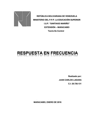 REPÚBLICA BOLIVARIANA DE VENEZUELA
MINISTERIO DEL P.P.P. LA EDUCACIÓN SUPERIOR
I.U.P. “SANTIAGO MARIÑO”
EXTENSIÓN – MARACAIBO
Teoría De Control
RESPUESTA EN FRECUENCIA
Realizado por:
JUAN CARLOS LAGUNA
C.I: 20.726.131
MARACAIBO, ENERO DE 2016
 