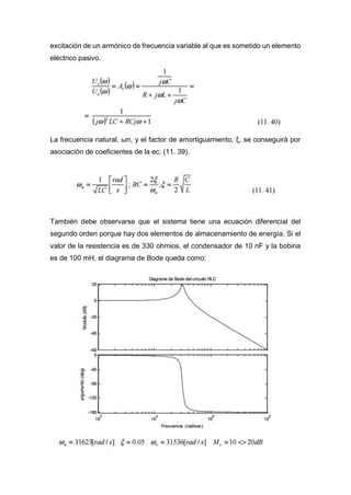 excitación de un armónico de frecuencia variable al que es sometido un elemento
eléctrico pasivo.
La frecuencia natural, ωn, y el factor de amortiguamiento, ξ, se conseguirá por
asociación de coeficientes de la ec. (11. 39).
También debe observarse que el sistema tiene una ecuación diferencial del
segundo orden porque hay dos elementos de almacenamiento de energía. Si el
valor de la resistencia es de 330 ohmios, el condensador de 10 nF y la bobina
es de 100 mH, el diagrama de Bode queda como:
 