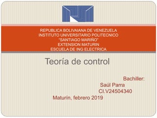Teoría de control
REPUBLICA BOLIVAIANA DE VENEZUELA
INSTITUTO UNIVERSITARIO POLITECNICO
“SANTIAGO MARIÑO”
EXTENSION MATURIN
ESCUELA DE ING ELECTRICA
Bachiller:
Saúl Parra
CI.V24504340
Maturín, febrero 2019
 