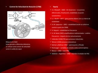 • Control de Velocidad de Rotación (1788)
Máquina de Watt
bolas girando a diferentes diámetros
se utilizan como sensor de velocidad
varían la salida de vapor
• Teoría
 J.C. Maxwell – 1868 – On Governors – ecuaciones
diferenciales, linealización, estabilidad, ecuación
característica.
 E. J. Routh – 1877 – gana premio Adams con su criterio de
estabilidad.
 A. M. Lyapunov – 1892 – estabilidad (recién se utilizó en
control a partir de 1958)
 H. Nyquist – estabilidad en frecuencia
 H. W. Bode (1945) amplificadores realimentados – análisis
frecuencia – impacto de las comunicaciones
 Callender (1936) PID para procesos industriales
 Wiener (1930) procesos estocásticos
 Kalman y Bellman 1950 – optimización y filtrado
 Pontryagin – variables de estados (edo) control óptimo
 Moscú – 1960 – nace IFAC
 AADECA – Argentina – 1960 - miembro fundador de IFAC
 