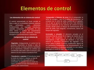 Los elementos de un sistema de control
El control automatizado en bucle cerrado se
lleva a cabo en la actualidad mediante sistemas
muy sofisticados, cuyos elementos
fundamentales son regulador, transductor,
captador, comparador y accionador. En este
tema vamos a analizar las características
fundamentales de estos elementos, haciendo
hincapié en los transductores o captadores
Componentes de un sistema de
control
-Regulador: Antiguamente, el control de los
procesos industriales se llevaba a cabo de
forma manual: el propio operario, basándose
en su experiencia, realizaba los cambios que
consideraba adecuados sobre el proceso, para
obtener de esta manera el producto final.
-Transductor o captador: El transductor tiene
la misión de traducir o adaptar un tipo de
energía a otro más adecuado para el
controlador. El captador tiene la misión de
captar una determinada información en el
sistema, para realimentarla.
-Comparador o Detector de error: En el comparador, la
señal de consigna – que es la salida del transductor- se
compara con la señal de salida medida por el captador,
con lo que se genera la señal de error. Este elemento
aparece solamente en los sistemas de control en bucle
cerrado, donde existe un bloque de realimentación de la
señal de salida. Está integrado, normalmente, dentro del
bloque del regulador.
Accionador o actuador: El elemento actuador es el
elemento final de control. Es el órgano de mando de una
válvula, una compuerta... en el que se encuentran
interruptores y relés capaces de obedecer a una señal
eléctrica o neumática procedente del regulador y de
actuar sobre la planta o proceso modificando alguno de
sus parámetros fundamentales de funcionamiento. En el
control neumático, el elemento actuador es una válvula,
que regula el caudal de algún tipo de fluido.
 
