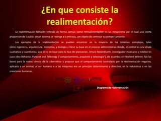 ¿En que consiste la
realimentación?
La realimentación también referida de forma común como retroalimentación es un mecanismo por el cual una cierta
proporción de la salida de un sistema se redirige a la entrada, con objeto de controlar su comportamiento.
Los ejemplos de la realimentación se pueden encontrar en la mayoría de los sistemas complejos, tales
como ingeniería, arquitectura, economía, y biología y tiene su base en el proceso administrativo donde, el control es una etapa
cualitativa y cuantitativa, que sirve de base para la fase de planeación. Arturo Rosenblueth, investigador mexicano y médico en
cuya obra Behavior, Purpose and Teleology ("comportamiento, propósito y teleología"), de acuerdo con Norbert Wiener, fijó las
bases para la nueva ciencia de la cibernética y propuso que el comportamiento controlado por la realimentación negativa,
aplicada a un animal, al ser humano o a las máquinas era un principio determinante y directivo, en la naturaleza o en las
creaciones humanas.
Diagrama de realimentación
 