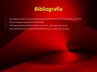 Bibliografía
• http://www.cienciasfera.com/materiales/tecnologia/tecno02/tema13/4_tipos_de_sistemas_de_control.html
• https://es.wikipedia.org/wiki/Realimentaci%C3%B3n
• http://www.academia.edu/7885227/Sistemas_de_control_-_lazo_abierto_-lazo_cerrado
• http://unefavirtual.unefa.edu.ve/file.php/1065/Elementos_de_un_Sistema_de_Control.pdf
 