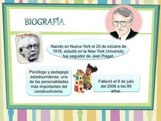 Nacido en Nueva York el 25 de octubre de
1918, estudió en la New York University;
fue seguidor de Jean Piaget.
Psicólogo y pedagogo
estadounidense, una
de las personalidades
más importantes del
constructivismo.
Falleció el 9 de julio
del 2008 a los 89
años.