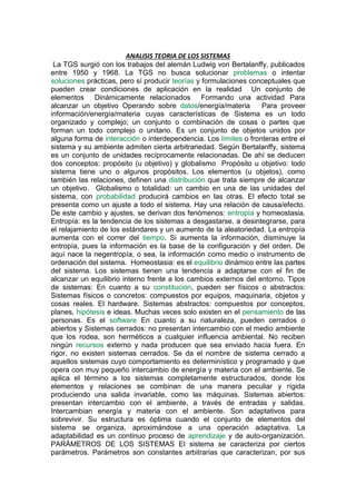ANALISIS TEORIA DE LOS SISTEMAS
La TGS surgió con los trabajos del alemán Ludwig von Bertalanffy, publicados
entre 1950 y 1968. La TGS no busca solucionar problemas o intentar
soluciones prácticas, pero sí producir teorías y formulaciones conceptuales que
pueden crear condiciones de aplicación en la realidad Un conjunto de
elementos Dinámicamente relacionados Formando una actividad Para
alcanzar un objetivo Operando sobre datos/energía/materia Para proveer
información/energía/materia cuyas características de Sistema es un todo
organizado y complejo; un conjunto o combinación de cosas o partes que
forman un todo complejo o unitario. Es un conjunto de objetos unidos por
alguna forma de interacción o interdependencia. Los límites o fronteras entre el
sistema y su ambiente admiten cierta arbitrariedad. Según Bertalanffy, sistema
es un conjunto de unidades recíprocamente relacionadas. De ahí se deducen
dos conceptos: propósito (u objetivo) y globalismo Propósito u objetivo: todo
sistema tiene uno o algunos propósitos. Los elementos (u objetos), como
también las relaciones, definen una distribución que trata siempre de alcanzar
un objetivo. Globalismo o totalidad: un cambio en una de las unidades del
sistema, con probabilidad producirá cambios en las otras. El efecto total se
presenta como un ajuste a todo el sistema. Hay una relación de causa/efecto.
De este cambio y ajustes, se derivan dos fenómenos: entropía y homeostasia.
Entropía: es la tendencia de los sistemas a desgastarse, a desintegrarse, para
el relajamiento de los estándares y un aumento de la aleatoriedad. La entropía
aumenta con el correr del tiempo. Si aumenta la información, disminuye la
entropía, pues la información es la base de la configuración y del orden. De
aquí nace la negentropía, o sea, la información como medio o instrumento de
ordenación del sistema. Homeostasia: es el equilibrio dinámico entre las partes
del sistema. Los sistemas tienen una tendencia a adaptarse con el fin de
alcanzar un equilibrio interno frente a los cambios externos del entorno. Tipos
de sistemas: En cuanto a su constitución, pueden ser físicos o abstractos:
Sistemas físicos o concretos: compuestos por equipos, maquinaria, objetos y
cosas reales. El hardware. Sistemas abstractos: compuestos por conceptos,
planes, hipótesis e ideas. Muchas veces solo existen en el pensamiento de las
personas. Es el software En cuanto a su naturaleza, pueden cerrados o
abiertos y Sistemas cerrados: no presentan intercambio con el medio ambiente
que los rodea, son herméticos a cualquier influencia ambiental. No reciben
ningún recursos externo y nada producen que sea enviado hacia fuera. En
rigor, no existen sistemas cerrados. Se da el nombre de sistema cerrado a
aquellos sistemas cuyo comportamiento es determinístico y programado y que
opera con muy pequeño intercambio de energía y materia con el ambiente. Se
aplica el término a los sistemas completamente estructurados, donde los
elementos y relaciones se combinan de una manera peculiar y rígida
produciendo una salida invariable, como las máquinas. Sistemas abiertos:
presentan intercambio con el ambiente, a través de entradas y salidas.
Intercambian energía y materia con el ambiente. Son adaptativos para
sobrevivir. Su estructura es óptima cuando el conjunto de elementos del
sistema se organiza, aproximándose a una operación adaptativa. La
adaptabilidad es un continuo proceso de aprendizaje y de auto-organización.
PARÁMETROS DE LOS SISTEMAS El sistema se caracteriza por ciertos
parámetros. Parámetros son constantes arbitrarias que caracterizan, por sus
 