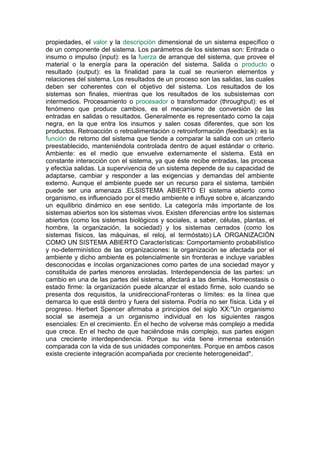propiedades, el valor y la descripción dimensional de un sistema específico o
de un componente del sistema. Los parámetros de los sistemas son: Entrada o
insumo o impulso (input): es la fuerza de arranque del sistema, que provee el
material o la energía para la operación del sistema. Salida o producto o
resultado (output): es la finalidad para la cual se reunieron elementos y
relaciones del sistema. Los resultados de un proceso son las salidas, las cuales
deben ser coherentes con el objetivo del sistema. Los resultados de los
sistemas son finales, mientras que los resultados de los subsistemas con
intermedios. Procesamiento o procesador o transformador (throughput): es el
fenómeno que produce cambios, es el mecanismo de conversión de las
entradas en salidas o resultados. Generalmente es representado como la caja
negra, en la que entra los insumos y salen cosas diferentes, que son los
productos. Retroacción o retroalimentación o retroinformación (feedback): es la
función de retorno del sistema que tiende a comparar la salida con un criterio
preestablecido, manteniéndola controlada dentro de aquel estándar o criterio.
Ambiente: es el medio que envuelve externamente el sistema. Está en
constante interacción con el sistema, ya que éste recibe entradas, las procesa
y efectúa salidas. La supervivencia de un sistema depende de su capacidad de
adaptarse, cambiar y responder a las exigencias y demandas del ambiente
externo. Aunque el ambiente puede ser un recurso para el sistema, también
puede ser una amenaza .ELSISTEMA ABIERTO El sistema abierto como
organismo, es influenciado por el medio ambiente e influye sobre e, alcanzando
un equilibrio dinámico en ese sentido. La categoría más importante de los
sistemas abiertos son los sistemas vivos. Existen diferencias entre los sistemas
abiertos (como los sistemas biológicos y sociales, a saber, células, plantas, el
hombre, la organización, la sociedad) y los sistemas cerrados (como los
sistemas físicos, las máquinas, el reloj, el termóstato):LA ORGANIZACIÓN
COMO UN SISTEMA ABIERTO Características: Comportamiento probabilístico
y no-determinístico de las organizaciones: la organización se afectada por el
ambiente y dicho ambiente es potencialmente sin fronteras e incluye variables
desconocidas e íncolas organizaciones como partes de una sociedad mayor y
constituida de partes menores enroladas. Interdependencia de las partes: un
cambio en una de las partes del sistema, afectará a las demás. Homeostasis o
estado firme: la organización puede alcanzar el estado firme, solo cuando se
presenta dos requisitos, la unidireccionaFronteras o límites: es la línea que
demarca lo que está dentro y fuera del sistema. Podría no ser física. Lida y el
progreso. Herbert Spencer afirmaba a principios del siglo XX:"Un organismo
social se asemeja a un organismo individual en los siguientes rasgos
esenciales: En el crecimiento. En el hecho de volverse más complejo a medida
que crece. En el hecho de que haciéndose más complejo, sus partes exigen
una creciente interdependencia. Porque su vida tiene inmensa extensión
comparada con la vida de sus unidades componentes. Porque en ambos casos
existe creciente integración acompañada por creciente heterogeneidad".
 