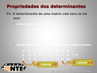 Prof. Jorge
Propriedades dos determinantesPropriedades dos determinantes
P1. O determinante de uma matriz vale zero se ele
tem:
 Uma linha (ou coluna) nula.
–1 2 3
0 0 0
5 1 3
= 0
 Duas linhas (ou colunas) iguais ou proporcionais.
1 5 1
2 –4 2
3 0 3
= 0
0 1 3
2 2 6
–3 4 12
= 0
2º
coluna x 3
1º
coluna =3o
MATEMÁTICA – Prof. José Junior BarretoMATEMÁTICA – Prof. José Junior Barreto
 