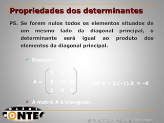 Prof. Jorge
2 0 0
3 –1 0
2 0 3
Propriedades dos determinantesPropriedades dos determinantes
P5. Se forem nulos todos os elementos situados de
um mesmo lado da diagonal principal, o
determinante será igual ao produto dos
elementos da diagonal principal.
 Exemplo
A = Det A = 2.(–1).3 = –6
 A matriz A é triangular.
MATEMÁTICA – Prof. José Junior BarretoMATEMÁTICA – Prof. José Junior Barreto
 