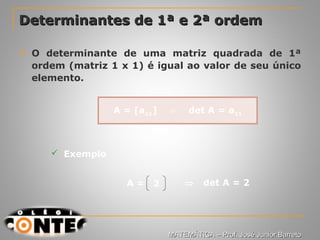 Prof. Jorge
Determinantes de 1ª e 2ª ordemDeterminantes de 1ª e 2ª ordem
 O determinante de uma matriz quadrada de 1ª
ordem (matriz 1 x 1) é igual ao valor de seu único
elemento.
 Exemplo
2 ⇒ det A = 2A =
A = [a11] det A = a⇒ 11
MATEMÁTICA – Prof. José Junior BarretoMATEMÁTICA – Prof. José Junior Barreto
 