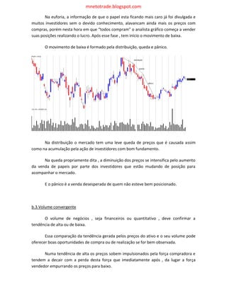 mnetotrade.blogspot.com
       Na euforia, a informação de que o papel esta ficando mais caro já foi divulgada e
muitos investidores sem o devido conhecimento, alavancam ainda mais os preços com
compras, porém nesta hora em que “todos compram” o analista gráfico começa a vender
suas posições realizando o lucro. Após esse fase , tem início o movimento de baixa.

       O movimento de baixa é formado pela distribuição, queda e pânico.




      Na distribuição o mercado tem uma leve queda de preços que é causada assim
como na acumulação pela ação de investidores com bom fundamento.

      Na queda propriamente dita , a diminuição dos preços se intensifica pelo aumento
da venda de papeis por parte dos investidores que estão mudando de posição para
acompanhar o mercado.

       E o pânico é a venda desesperada de quem não esteve bem posicionado.




b.3.Volume convergente

      O volume de negócios , seja financeiros ou quantitativo , deve confirmar a
tendência de alta ou de baixa.

       Essa comparação da tendência gerada pelos preços do ativo e o seu volume pode
oferecer boas oportunidades de compra ou de realização se for bem observada.

      Numa tendência de alta os preços sobem impulsionados pela força compradora e
tendem a decair com a perda desta força que imediatamente após , da lugar a força
vendedor empurrando os preços para baixo.
 