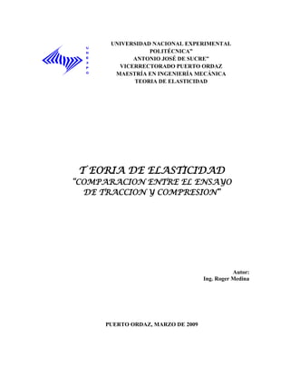 UNIVERSIDAD NACIONAL EXPERIMENTAL
                 POLITÉCNICA”
            ANTONIO JOSÉ DE SUCRE”
        VICERRECTORADO PUERTO ORDAZ
       MAESTRÍA EN INGENIERÍA MECÁNICA
            TEORIA DE ELASTICIDAD




 T EORIA DE ELASTICIDAD
“COMPARACION ENTRE EL ENSAYO
  DE TRACCION Y COMPRESION”




                                              Autor:
                                   Ing. Roger Medina




     PUERTO ORDAZ, MARZO DE 2009
 