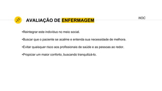 AVALIAÇÃO DE ENFERMAGEM
NOC
•Reintegrar este indivíduo no meio social.
•Buscar que o paciente se acalme e entenda sua necessidade de melhora.
•Evitar quaisquer risco aos profissionais de saúde e as pessoas ao redor.
•Propiciar um maior conforto, buscando tranquilizá-lo.
 