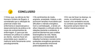 CONCLUSÃO
 Vimos que, na ciência do Ser
Humano Unitário de Rogers, é
considerado que a utilização do
potencial criador dos
enfermeiros é essencial para o
desenvolvimento da prática e do
corpo de conhecimentos de
enfermagem. E para que isto
entrasse em prática no cuidado
ao cliente, visamos focar em
prescrições que o ajudem a
melhorar tanto fisicamente como
psicologicamente.
 Os sentimentos de medo,
angústia, ansiedade, tristeza, e etc,
provocam tensões musculares que
dificultam o trânsito energético.
Com a centralização , e tendo um
olhar integrado e unificado entre as
relações paciente e ambiente, é
possível atentarmos para análise
bioenergética da vida. Nesta,
apontamos a necessidade de
relações humanas e sociais como
pulsações energéticas geradoras
de uma expressão emocional
potencializadora da vida.
 Em vez de focar na doença, na
morte, no sofrimento, vai se
buscar uma verdadeira escuta
no contexto que estiver inserido.
Buscando sempre intervir da
melhor maneira possível.
 