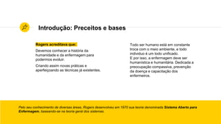 Introdução: Preceitos e bases
Rogers acreditava que:
Devemos conhecer a história da
humanidade e da enfermagem para
podermos evoluir.
Criando assim novas práticas e
aperfeiçoando as técnicas já existentes.
Pelo seu conhecimento de diversas áreas, Rogers desenvolveu em 1970 sua teoria denominada Sistema Aberto para
Enfermagem, baseando-se na teoria geral dos sistemas.
Todo ser humano está em constante
troca com o meio ambiente, e todo
individuo é um todo unificado.
E por isso, a enfermagem deve ser
humanística e humanitária. Dedicada a
preocupação compassiva, prevenção
da doença e capacitação dos
enfermeiros.
 