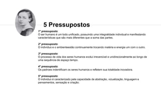 5 Pressupostos
1° pressuposto:
O ser humano é um todo unificado, possuindo uma integralidade individual e manifestando
características que são mais diferentes que a soma das partes.
2° pressuposto:
O indivíduo e o ambienteestão continuamente trocando matéria e energia um com o outro.
3° pressuposto:
O processo de vida dos seres humanos evolui irreversível e unidirecionalmente ao longo de
uma sequência de espaço tempo.
4° pressuposto:
Os padroes indentificam os seres humanos e refletem sua totalidade inovadora.
5° pressuposto:
O individuo é caracterizado pela capacidade de abstração, vizualização, linguagem e
pensamentos, sensação e criação.
 