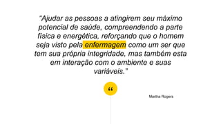 “
“Ajudar as pessoas a atingirem seu máximo
potencial de saúde, compreendendo a parte
física e energética, reforçando que o homem
seja visto pela enfermagem como um ser que
tem sua própria integridade, mas também esta
em interação com o ambiente e suas
variáveis.”
Martha Rogers
 