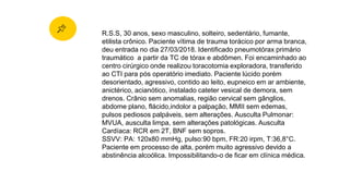 R.S.S, 30 anos, sexo masculino, solteiro, sedentário, fumante,
etilista crônico. Paciente vítima de trauma torácico por arma branca,
deu entrada no dia 27/03/2018. Identificado pneumotórax primário
traumático a partir da TC de tórax e abdômen. Foi encaminhado ao
centro cirúrgico onde realizou toracotomia exploradora, transferido
ao CTI para pós operatório imediato. Paciente lúcido porém
desorientado, agressivo, contido ao leito, eupneico em ar ambiente,
anictérico, acianótico, instalado cateter vesical de demora, sem
drenos. Crânio sem anomalias, região cervical sem gânglios,
abdome plano, flácido,indolor a palpação, MMII sem edemas,
pulsos pediosos palpáveis, sem alterações. Ausculta Pulmonar:
MVUA, ausculta limpa, sem alterações patológicas. Ausculta
Cardíaca: RCR em 2T, BNF sem sopros.
SSVV: PA: 120x80 mmHg, pulso:90 bpm, FR:20 irpm, T:36,8°C.
Paciente em processo de alta, porém muito agressivo devido a
abstinência alcoólica. Impossibilitando-o de ficar em clínica médica.
 