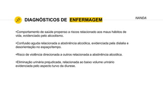 DIAGNÓSTICOS DE ENFERMAGEM
•Comportamento de saúde propenso a riscos relacionado aos maus hábitos de
vida, evidenciado pelo alcoolismo.
•Confusão aguda relacionada a abstinência alcoólica, evidenciada pela dislalia e
desorientação no espaço/tempo.
•Risco de violência direcionada a outros relacionada a abstinência alcoólica.
•Eliminação urinária prejudicada, relacionada ao baixo volume urinário
evidenciada pelo aspecto turvo da diurese.
NANDA
 