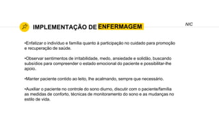 ENFERMAGEMIMPLEMENTAÇÃO DE
NIC
•Enfatizar o indivíduo e família quanto à participação no cuidado para promoção
e recuperação de saúde.
•Observar sentimentos de irritabilidade, medo, ansiedade e solidão, buscando
subsídios para compreender o estado emocional do paciente e possibilitar-lhe
apoio.
•Manter paciente contido ao leito, lhe acalmando, sempre que necessário.
•Auxiliar o paciente no controle do sono diurno, discutir com o paciente/família
as medidas de conforto, técnicas de monitoramento do sono e as mudanças no
estilo de vida.
 
