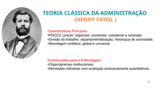 12
Características Principais:
•POCCC: prever; organizar, comandar, coordenar e controlar;
•Divisão do trabalho: departamentalização, hierarquia de autoridade.
•Abordagem sintética, global e universal.
Contribuições para a Enfermagem:
•Organogramas institucionais;
•Atividades rotineiras com avaliação exclusivamente quantitativas.
TEORIA CLÁSSICA DA ADMINISTRAÇÃO
(HENRY FAYOL )
 
