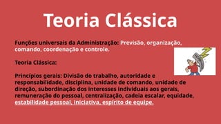 Teoria Clássica
Funções universais da Administração: Previsão, organização,
comando, coordenação e controle.
Teoria Clássica:
Princípios gerais: Divisão do trabalho, autoridade e
responsabilidade, disciplina, unidade de comando, unidade de
direção, subordinação dos interesses individuais aos gerais,
remuneração do pessoal, centralização, cadeia escalar, equidade,
estabilidade pessoal, iniciativa, espírito de equipe.
 