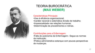 TEORIA
BUROCRÁTICA
(MAX WEBER)
17
TEORIA BUROCRÁTICA
(MAX WEBER)
Características Principais:
•Visa à eficiência organizacional;
•Caráter racional e sistemática divisão de trabalho;
•Impessoalidade nas relações humanas;
•Determinação de procedimentos e rotinas.
Contribuições para a Enfermagem:
•Falta de autonomia da Enfermagem– Segue as normas
da instituição;
•Prática administrativa estanque com poucas perspectivas
de mudanças.
 