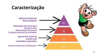 Ajuste dos meios de
acordo com
resultados esperados;
Adequação dos meios para
atingir os fins;
Organização minuciosa;
Controle exaustivo de atividades;
Máxima eficiência;
Racionalidade;
Normas impessoais e hierárquicas
Caracterização
18
01
02
03
04
 