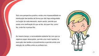 Sob uma perspectiva positiva, existe uma impessoalidade na
distribuição das tarefas de forma que não haja ambiguidade
na função de cada elemento, assim sendo, permite que
exista uma clarificação do que se faz, de quem faz, como
faz, onde faz e porque faz.
Ao mesmo tempo, a racionalidade existente faz com que os
objetivos sejam alcançados, permite uma maior rapidez na
execução das tarefas e procedimentos e permite ainda uma
redução de conflitos entre os profissionais.
21
 