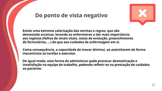 Do ponto de vista negativo
Existe uma extrema valorização das normas e regras, que são
demasiado arcaicas, levando os enfermeiros a dar mais importância
aos registos (folhas de sinais vitais, notas de evolução, preenchimento
de formulários, …) do que aos cuidados de enfermagem em si.
Como consequência, a capacidade de inovar diminui, ao assimilarem de forma
mecanicista as tarefas a executar.
De igual modo, esta forma de administrar pode provocar desmotivação e
insatisfação na equipe de trabalho, podendo refletir-se na prestação de cuidados
ao paciente.
22
 
