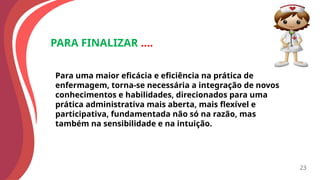 PARA FINALIZAR ....
Para uma maior eficácia e eficiência na prática de
enfermagem, torna-se necessária a integração de novos
conhecimentos e habilidades, direcionados para uma
prática administrativa mais aberta, mais flexível e
participativa, fundamentada não só na razão, mas
também na sensibilidade e na intuição.
23
 