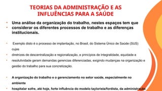 TEORIAS DA ADMINISTRAÇÃO E AS
INFLUÊNCIAS PARA A SAÚDE
• Uma análise da organização do trabalho, nestes espaços tem que
• considerar os diferentes processos de trabalho e as diferenças
institucionais.
• Exemplo disto é o processo de implantação, no Brasil, do Sistema Único de Saúde (SUS)
cujas
• diretrizes de descentralização e regionalização, e princípios de integralidade, equidade e
• resolutividade geram demandas gerencias diferenciadas, exigindo mudanças na organização e
gestão do trabalho para sua concretização.
• A organização do trabalho e o gerenciamento no setor saúde, especialmente no
ambiente
• hospitalar sofre, até hoje, forte influência do modelo taylorista/fordista, da administração
 