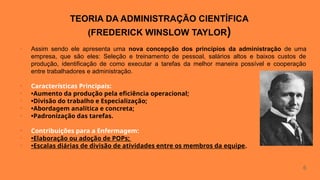 TEORIA DA ADMINISTRAÇÃO CIENTÍFICA
(FREDERICK WINSLOW TAYLOR)
• Assim sendo ele apresenta uma nova concepção dos princípios da administração de uma
empresa, que são eles: Seleção e treinamento de pessoal, salários altos e baixos custos de
produção, identificação de como executar a tarefas da melhor maneira possível e cooperação
entre trabalhadores e administração.
• Características Principais:
• •Aumento da produção pela eficiência operacional;
• •Divisão do trabalho e Especialização;
• •Abordagem analítica e concreta;
• •Padronização das tarefas.
• Contribuições para a Enfermagem:
• •Elaboração ou adoção de POPs;
• •Escalas diárias de divisão de atividades entre os membros da equipe.
6
 