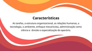 Características
As tarefas, a estrutura organizacional, as relações humanas, a
tecnologia, o ambiente, enfoque mecanicista, administração como
ciência e divisão e especialização do operário.
 
