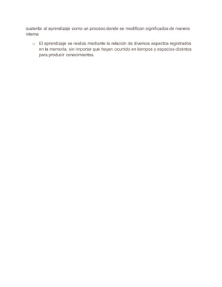 sustenta al aprendizaje como un proceso donde se modifican significados de manera
interna
o El aprendizaje se realiza mediante la relación de diversos aspectos registrados
en la memoria, sin importar que hayan ocurrido en tiempos y espacios distintos
para producir conocimientos.
 