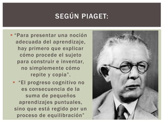 SEGÚN PIAGET: 
 “Para presentar una noción 
adecuada del aprendizaje, 
hay primero que explicar 
cómo procede el sujeto 
para construir e inventar, 
no simplemente cómo 
repite y copia”. 
 “El progreso cognitivo no 
es consecuencia de la 
suma de pequeños 
aprendizajes puntuales, 
sino que está regido por un 
proceso de equilibración” 
 