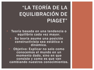 “LA TEORÍA DE LA 
EQUILIBRACIÓN DE 
PIAGET” 
• Teoría basada en una tendencia o 
equilibrio cada vez mayor. 
• Su teoría asume una posición 
constructivista sea estática o 
dinámica. 
• Objetivo: Explicar no solo como 
conocemos el mundo en un 
momento dado, sino en que 
consiste y como es que van 
cambiando nuestros conocimientos. 
 