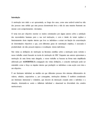 2
Introdução
A motivação tem vindo a ser apresentada, ao longo dos anos, como uma variável central na vida
das pessoas uma sabida que uma pessoa desmotivada leva a vida de uma maneira frustrante ate
mesmo com comportamentos desviantes.
O tema tem por objectivo mostrar os modos estruturados por alguns autores sobre a satisfação
das necessidades humanas para a sua real motivação, e com o intuito de tentar explicar o
funcionamento deste impulso interno que leva os indivíduos a actuar em função da concretização
de determinados objectivos e que, com diferentes graus de sustentação empírica, é associada à
produtividade da vida pessoal empresa e à realização destes indivíduos.
São várias as definições de motivação na literatura científica sobre a motivação nesta vertente o
nosso trabalho estará baseado na teoria de motivação de ERC Enquanto uns autores apresentam a
motivação de uma forma mais alargada, o nosso trabalho se baseara na forma mais simplificada
elaborada por ALDERFER.Da conjugação das várias definições, o conceito motivação pode ser
entendido como a força ou impulso interno que predispõe os indivíduos a uma acção com vista a
um objectivo.
É um fenómeno individual, na medida em que diferentes pessoas têm sistemas diferenciados de
valores, atitudes, expectativas e, por conseguinte, motivações distintas. É também considerado
um fenómeno intencional e voluntário, que decorre da interacção cruzada entre o indivíduo e a
situação, denotando-se assim a influência individual e situacional na diversidade dos estados
motivacionais.
 