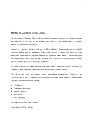 3
TEORÍA DE ALDERFER (TEORÍA ERC)
As Necessidades Humanas Básicas são necessidades comuns a qualquer ser humano, portanto,
são universais. O que varia de um indivíduo para outro é a sua manifestação e a adequada
maneira de satisfazê-las ou atendê-las.
Quando o organismo humano está em equilíbrio dinâmico (homeostasia), as necessidades
Humanas Básicas não se manifestam, porém estão latentes e surgem com maior ou menor
intensidade, dependendo do equilíbrio instalado no organismo. Desta forma, a necessidade pode
ser compreendida como a falta de algo desejável. Não se pode falar das necessidades humanas
básicas sem falar da teoria de motivação de Maslow.
Em 1954, Abraham MASLOW elaborou uma teoria sobre a motivação humana centralizada mo
conceito de auto- realização, apoiando-se nas Necessidades Humanas Básicas.
Ele afirma que todo ser humano possui necessidades comuns que motivam o seu
comportamento, e que as mesmas estão organizadas em cinco níveis distintos e hierarquizado,
conforme apresentação gráfica a seguir:
 Fisiológicas
 Protecção e Segurança
 Amor e Pertencer
 Auto-estima
 Auto-realização
Necessidades de Nível mais Elevado
Necessidades de Nível Inferior
 
