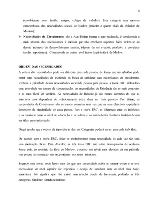 5
(envolvimento com família, amigos, colegas de trabalho). Esta categoria tem mesmas
características das necessidades sociais de Maslow (terceiro e quarto níveis da pirâmide de
Maslow);
 Necessidades de Crescimento: são a Auto-Estima interna e auto-realização, é considerada a
mais abstrata das necessidades à medida que não envolvem aspectos físicos refere-se ao
desejo intrínseco de desenvolvimento pessoal, (desejo de ser criativo, produtivo e completar
tarefas importantes). Corresponde ao quinto nível (topo da pirâmide) de Maslow.
ORDEM DAS NECESSIDADES
A ordem das necessidades pode ser diferente para cada pessoa, de forma que um indivíduo pode
omitir suas necessidades de existência na busca de satisfazer suas necessidades de crescimento,
embora a prioridade destas necessidades variem de pessoa para pessoa, a teoria ERC atribui-lhes
uma prioridade em termos de concretização. As necessidades de Existência são as mais concretas
e as mais fáceis de verificar. As necessidades de Relação já são menos concretas do que as
anteriores pois dependem do relacionamento entre duas ou mais pessoas. Por último, as
necessidades de Crescimento são as menos concretas uma vez que os seus objectivos específicos
dependem da singularidade de cada pessoa. Para a teoria ERC, as diferenças entre os indivíduos
e as variáveis como o nível de educação e de cultura e os antecedentes familiares também devem
ser tidas em consideração.
Daqui resulta que a ordem de importância das três Categorias poderá variar para cada indivíduo.
De acordo com a teoria ERC, focar-se exclusivamente numa necessidade de cada vez não será
uma motivação eficaz. Para Alderfer, as três áreas ERC não estão hierarquizadas de nenhuma
forma pois, ao contrário da ideia de Maslow, o acesso aos níveis mais elevados da sua pirâmide
não precisa da satisfação das necessidades dos níveis inferiores.
Segundo esta teoria, pode haver mais do que uma necessidade activa ao mesmo tempo e se uma
necessidade de nível superior for reprimida o desejo de satisfazer uma de nível mais baixo
aumentará. Isto significa que não existe uma relação exacta de hierarquia, podendo as três
categorias funcionar simultaneamente.
 