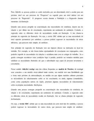 6
Para Alderfer as pessoas podem se sentir motivadas por um determinado nível e escalar para um
próximo nível em um processo de "Progresso" ou regredir para um nível inferior em um
processo de "Regressão". O progresso ocorre durante a Satisfação e a Regressão durante
momentos de frustração
Quando uma pessoa progride na concretização das necessidades de existência, depois nas de
relação e por último nas de crescimento, experimenta um sentimento de satisfação. Contudo, a
regressão entre os diferentes níveis de necessidades resulta em frustração. A isto chama-se
princípio de regressão da frustração. Ou seja, a teoria ERC admite que se uma necessidade de
nível superior permanecer por satisfazer, a pessoa poderá regressar às necessidades de níveis
inferiores, que parecem mais simples de satisfazer.
Este princípio de regressão da frustração tem um impacto directo na motivação no local de
trabalho. Por exemplo, se não foram dadas oportunidades de crescimento aos empregados, estes
poderão regredir às necessidades de relações e socializam mais com os colegas de trabalho. Se a
gestão conseguir reconhecer estas condições logo à partida, poderão ser tomadas medidas para
satisfazer as necessidades frustradas até que o subordinado seja capaz de procurar novamente o
crescimento.
Nesse sentido Alderfer corrige uma das críticas frequentes ao modelo de Maslow, de restringir
seus conceitos a um modelo sócio-cultural muito restrito, seu modelo tem uma flexibilidade que
o torna mais próximo da universalização, na medida em que alguns modelos culturais priorizam
as necessidades de relacionamento sobre as de crescimento; ou ainda, algumas comunidades,
como certas populações nativas do Japão, priorizam algumas necessidades de relacionamento
sobre as próprias necessidades fisiológicas.
Quando uma pessoa consegue progredir na concretização das necessidades de existência, de
relação e de crescimento, experimenta um sentimento de satisfação. Contudo, a regressão entre
os diferentes níveis de necessidades resulta em frustração. Isto se chama princípio de regressão
da frustração.
Ou seja, a teoria ERC admite que se uma necessidade de certo nível não for satisfeita, a pessoa
poderá regressar às necessidades de outros níveis, que parecem mais simples de satisfazer.
 