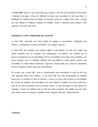8
A teoria ERC opõe-se a isto, observando que, quando o nível de uma necessidade de alta ordem
é frustrado, tem lugar o desejo do indivíduo de elevar uma necessidade de nível mais baixo. A
inabilidade de satisfazer uma necessidade de interação social, por exemplo, pode elevar o desejo
por mais dinheiro ou melhores condições de trabalho. Assim, a frustração pode conduzir a uma
regressão a um nível mais baixo.
DIFERENÇA COM A PIRÁMIDE DE MASLOW
A teoria ERC representa uma forma distinta de agrupar as necessidades consideradas por
Maslow, e se distinguem da teoria de Maslow nos seguintes aspectos:
A teoria ERC não considera uma estrutura rígida de necessidades, de onde deve seguir uma
ordem correlativa para sua satisfação. Em contraposição a de Maslow, que considera que as
pessoas permanecem em um determinado nível de necessidades basta tanto sejam satisfeitas, esta
teoria considera que se o indivíduo satisfazer uma necessidade de ordem superior aparece uma
necessidade de ordem inferior (frustração -regressiva). Daqui resulta que a ordem de importância
das três Categorias poderá variar para cada indivíduo.
De acordo com a teoria ERC, focar-se exclusivamente numa necessidade de cada vez não será
uma motivação eficaz. Para Alderfer, as três áreas ERC não estão hierarquizadas de nenhuma
forma pois, ao contrário da ideia de Maslow, o acesso aos níveis mais elevados da sua pirâmide
não precisa da satisfação das necessidades dos níveis inferiores. Segundo esta teoria, pode haver
mais do que uma necessidade activa ao mesmo tempo e se uma necessidade de nível superior for
reprimida o desejo de satisfazer uma de nível mais baixo aumentará. Isto significa que não existe
uma relação exacta de hierarquia, podendo as três categorias funcionar simultaneamente.
Conclusão
 