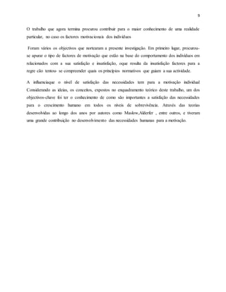 9
O trabalho que agora termina procurou contribuir para o maior conhecimento de uma realidade
particular, no caso os factores motivacionais dos indivíduos
Foram vários os objectivos que nortearam a presente investigação. Em primeiro lugar, procurou-
se apurar o tipo de factores de motivação que estão na base do comportamento dos indivíduos em
relacionados com a sua satisfação e insatisfação, oque resulta da insatisfação factores para a
regre cão tentou- se compreender quais os princípios normativos que guiam a sua actividade.
A influenciaque o nível de satisfação das necessidades tem para a motivação individual
Considerando as ideias, os conceitos, expostos no enquadramento teórico deste trabalho, um dos
objectivos-chave foi ter o conhecimento de como são importantes a satisfação das necessidades
para o crescimento humano em todos os níveis de sobrevivência. Através das teorias
desenvolvidas ao longo dos anos por autores como Maslow,Alderfer , entre outros, e tiveram
uma grande contribuição no desenvolvimento das necessidades humanas para a motivação.
 