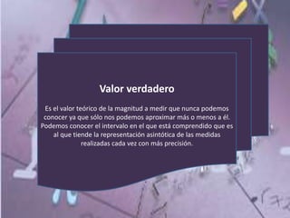 Valor verdadero
Es el valor teórico de la magnitud a medir que nunca podemos
conocer ya que sólo nos podemos aproximar más o menos a él.
Podemos conocer el intervalo en el que está comprendido que es
al que tiende la representación asintótica de las medidas
realizadas cada vez con más precisión.
 