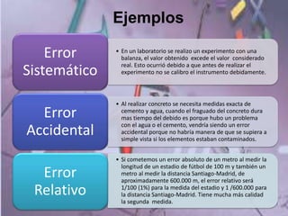 Ejemplos
• En un laboratorio se realizo un experimento con una
balanza, el valor obtenido excede el valor considerado
real. Esto ocurrió debido a que antes de realizar el
experimento no se calibro el instrumento debidamente.
Error
Sistemático
• Al realizar concreto se necesita medidas exacta de
cemento y agua, cuando el fraguado del concreto dura
mas tiempo del debido es porque hubo un problema
con el agua o el cemento, vendría siendo un error
accidental porque no habría manera de que se supiera a
simple vista si los elementos estaban contaminados.
Error
Accidental
• Si cometemos un error absoluto de un metro al medir la
longitud de un estadio de fútbol de 100 m y también un
metro al medir la distancia Santiago-Madrid, de
aproximadamente 600.000 m, el error relativo será
1/100 (1%) para la medida del estadio y 1 /600.000 para
la distancia Santiago-Madrid. Tiene mucha más calidad
la segunda medida.
Error
Relativo
 