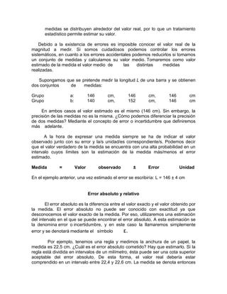 medidas se distribuyen alrededor del valor real, por lo que un tratamiento
estadístico permite estimar su valor.
Debido a la existencia de errores es imposible conocer el valor real de la
magnitud a medir. Si somos cuidadosos podemos controlar los errores
sistemáticos, en cuanto a los errores accidentales podemos reducirlos si tomamos
un conjunto de medidas y calculamos su valor medio. Tomaremos como valor
estimado de la medida el valor medio de las distintas medidas
realizadas.
Supongamos que se pretende medir la longitud L de una barra y se obtienen
dos conjuntos de medidas:
Grupo a: 146 cm, 146 cm, 146 cm
Grupo b: 140 cm, 152 cm, 146 cm
En ambos casos el valor estimado es el mismo (146 cm). Sin embargo, la
precisión de las medidas no es la misma. ¿Cómo podemos diferenciar la precisión
de dos medidas? Mediante el concepto de error o incertidumbre que definiremos
más adelante.
A la hora de expresar una medida siempre se ha de indicar el valor
observado junto con su error y la/s unidad/es correspondiente/s. Podemos decir
que el valor verdadero de la medida se encuentra con una alta probabilidad en un
intervalo cuyos límites son la estimación de la medida más/menos el error
estimado.
Medida = Valor observado ± Error Unidad
En el ejemplo anterior, una vez estimado el error se escribiría: L = 146 ± 4 cm
Error absoluto y relativo
El error absoluto es la diferencia entre el valor exacto y el valor obtenido por
la medida. El error absoluto no puede ser conocido con exactitud ya que
desconocemos el valor exacto de la medida. Por eso, utilizaremos una estimación
del intervalo en el que se puede encontrar el error absoluto. A esta estimación se
la denomina error o incertidumbre, y en este caso la llamaremos simplemente
error y se denotará mediante el símbolo ε.
Por ejemplo, tenemos una regla y medimos la anchura de un papel, la
medida es 22,5 cm. ¿Cuál es el error absoluto cometido? Hay que estimarlo. Si la
regla está dividida en intervalos de un milímetro, ésta puede ser una cota superior
aceptable del error absoluto. De esta forma, el valor real debería estar
comprendido en un intervalo entre 22,4 y 22,6 cm. La medida se denota entonces
 