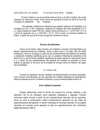 como 22,5 ± 0,1 cm, donde 0,1cm es el error de la medida.
El error relativo εr es el cociente entre el error y el valor medido. Se suele
expresar en tanto por ciento. Esta forma de expresar el error es útil a la hora de
comparar la calidadde las medidas.
Por ejemplo, medimos la distancia que separa Valencia de Castellón y el
resultado es 75 ± 2 Km. Después, medimos la longitud del aula resultando 8 ± 2
m. ¿Qué medida es mejor? El error relativo de la primera es εr1 = 2/75*100 = 2,7 %
y el de la segunda es εr2 = 2/8*100 = 2,5 %. Por lo tanto, la primera medida es
mejor, a pesar de que el error de la segunda medida es menor.
Errores Accidentales
Como se ha dicho, estos errores son debidos a causas imponderables que
alteran aleatoriamente las medidas, tanto al alza como a la baja. Son de difícil
evaluación, ésta se consigue a partir de las características del sistema de medida
y realizando medidas repetitivas junto con un posterior tratamiento estadístico. De
esta forma, a partir de las medidas repetitivas se debe calcular la desviación típica
s, y a partir de las características del aparato de medida se evaluará el error
debido al aparato, D. El error de la medida se tomará como el máximo de estas
dos cantidades
ε = máx {s, D}
Cuando la repetición de las medidas da prácticamente el mismo resultado,
como ocurre normalmente con los aparatos de medida utilizados en laboratorios,
sólo se evaluará el error D debido al aparato, pues es despreciable frente a D.
Error debido al aparato
Existen diferencias entre la forma de evaluar los errores debidos a los
aparatos. Se ha de distinguir entre aparatos analógicos y digitales. Pueden
estimarse estos errores a partir de las características técnicas de los aparatos,
como se verá a continuación. Estas características aparecen en las hojas de
especificaciones del aparato, o vienen indicadas en el propio aparato. En la página
siguiente se muestra como ejemplo la hoja de especificaciones del multímetro
digital Demestres 3801A.
 