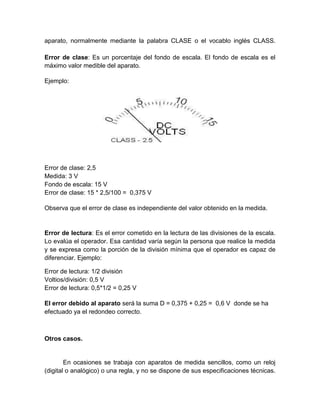 aparato, normalmente mediante la palabra CLASE o el vocablo inglés CLASS.
Error de clase: Es un porcentaje del fondo de escala. El fondo de escala es el
máximo valor medible del aparato.
Ejemplo:
Error de clase: 2,5
Medida: 3 V
Fondo de escala: 15 V
Error de clase: 15 * 2,5/100 = 0,375 V
Observa que el error de clase es independiente del valor obtenido en la medida.
Error de lectura: Es el error cometido en la lectura de las divisiones de la escala.
Lo evalúa el operador. Esa cantidad varía según la persona que realice la medida
y se expresa como la porción de la división mínima que el operador es capaz de
diferenciar. Ejemplo:
Error de lectura: 1/2 división
Voltios/división: 0,5 V
Error de lectura: 0,5*1/2 = 0,25 V
El error debido al aparato será la suma D = 0,375 + 0,25 = 0,6 V donde se ha
efectuado ya el redondeo correcto.
Otros casos.
En ocasiones se trabaja con aparatos de medida sencillos, como un reloj
(digital o analógico) o una regla, y no se dispone de sus especificaciones técnicas.
 